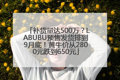 补货量达500万？LABUBU预售发货排到9月底！黄牛价从2800元跌到650元