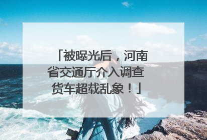 被曝光后，河南省交通厅介入调查货车超载乱象！