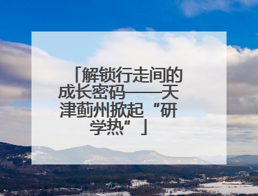 解锁行走间的成长密码——天津蓟州掀起“研学热”