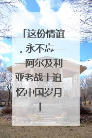 这份情谊，永不忘——阿尔及利亚老战士追忆中国岁月