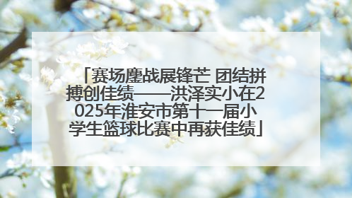 赛场鏖战展锋芒 团结拼搏创佳绩——洪泽实小在2025年淮安市第十一届小学生篮球比赛中再获佳绩
