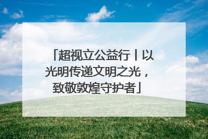 超视立公益行丨以光明传递文明之光，致敬敦煌守护者