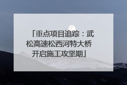 重点项目追踪：武松高速松西河特大桥开启施工攻坚期