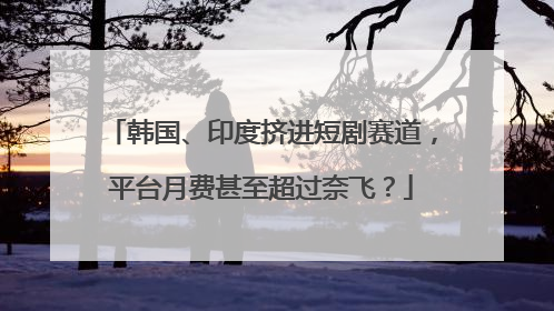 韩国、印度挤进短剧赛道，平台月费甚至超过奈飞？