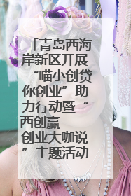 青岛西海岸新区开展“喵小创贷你创业”助力行动暨“西创赢——创业大咖说”主题活动
