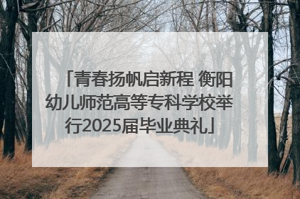 青春扬帆启新程 衡阳幼儿师范高等专科学校举行2025届毕业典礼