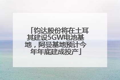 钧达股份将在土耳其建设5GW电池基地，阿曼基地预计今年年底建成投产