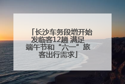 长沙车务段增开始发临客12趟 满足端午节和“六一”旅客出行需求