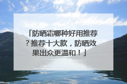 防晒霜哪种好用推荐？推荐十大款，防晒效果出众更温和！