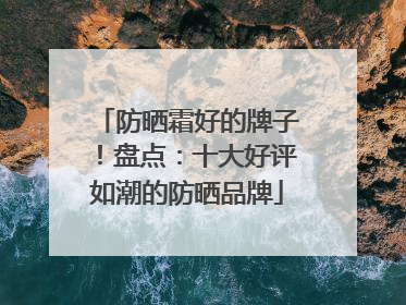 防晒霜好的牌子！盘点：十大好评如潮的防晒品牌