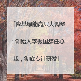 隆基绿能高层大调整：创始人李振国辞任总裁，彻底专注研发