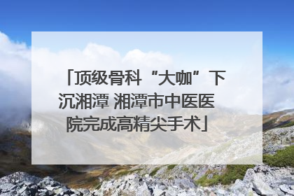 顶级骨科“大咖”下沉湘潭 湘潭市中医医院完成高精尖手术