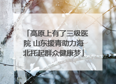 高原上有了三级医院 山东援青助力海北托起群众健康梦