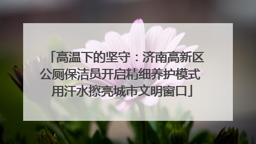 高温下的坚守：济南高新区公厕保洁员开启精细养护模式 用汗水擦亮城市文明窗口