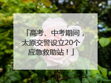 高考、中考期间，太原交警设立20个应急救助站！
