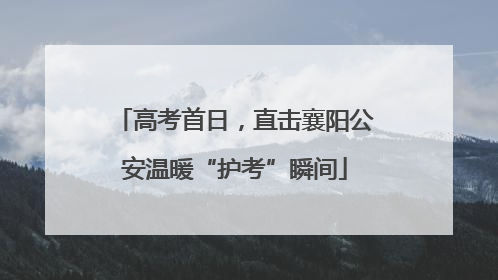 高考首日，直击襄阳公安温暖“护考”瞬间