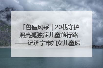 鲁医风采｜20载守护 照亮孤独症儿童前行路——记济宁市妇女儿童医院儿童康复中心主任、副主任技师赵淑珍