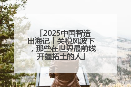 2025中国智造出海记丨关税风波下，那些在世界最前线开疆拓土的人