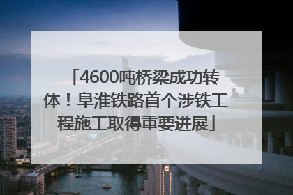 4600吨桥梁成功转体！阜淮铁路首个涉铁工程施工取得重要进展