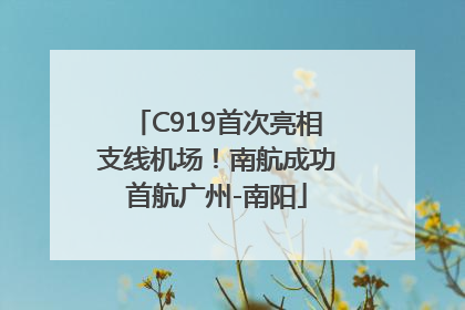 C919首次亮相支线机场！南航成功首航广州-南阳